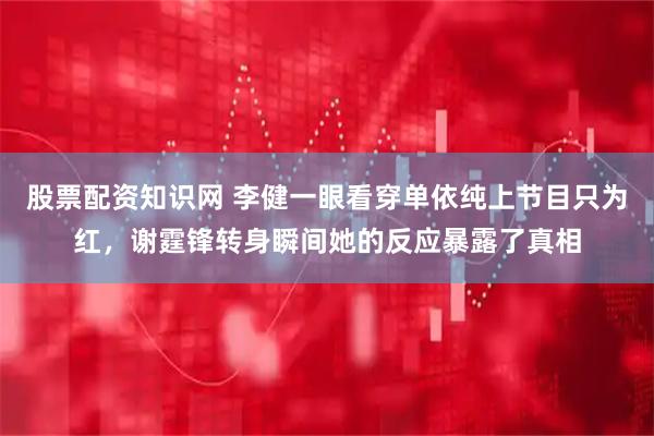 股票配资知识网 李健一眼看穿单依纯上节目只为红，谢霆锋转身瞬间她的反应暴露了真相