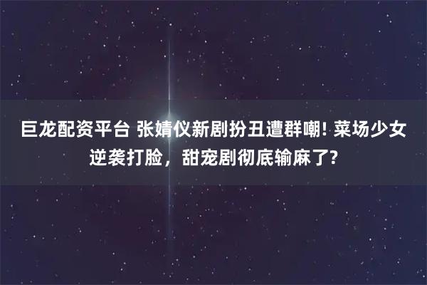 巨龙配资平台 张婧仪新剧扮丑遭群嘲! 菜场少女逆袭打脸，甜宠剧彻底输麻了?