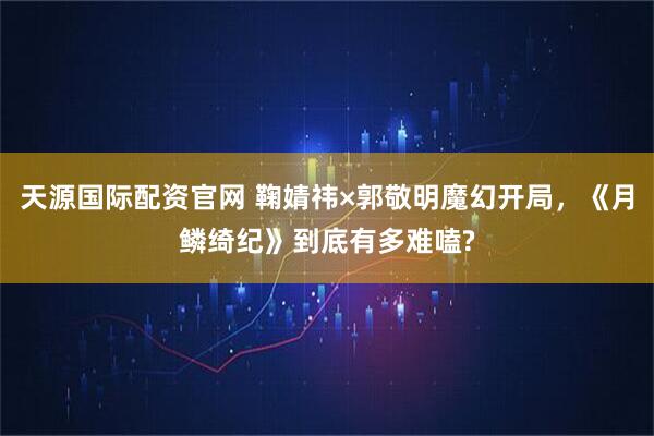 天源国际配资官网 鞠婧祎×郭敬明魔幻开局，《月鳞绮纪》到底有多难嗑?