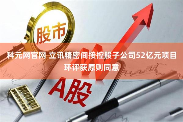 科元网官网 立讯精密间接控股子公司52亿元项目环评获原则同意