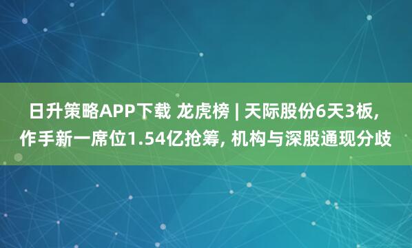 日升策略APP下载 龙虎榜 | 天际股份6天3板, 作手新一席位1.54亿抢筹, 机构与深股通现分歧