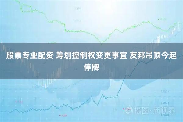 股票专业配资 筹划控制权变更事宜 友邦吊顶今起停牌
