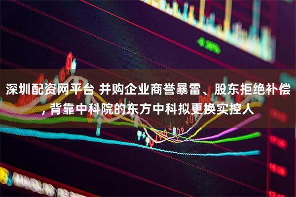深圳配资网平台 并购企业商誉暴雷、股东拒绝补偿, 背靠中科院的东方中科拟更换实控人