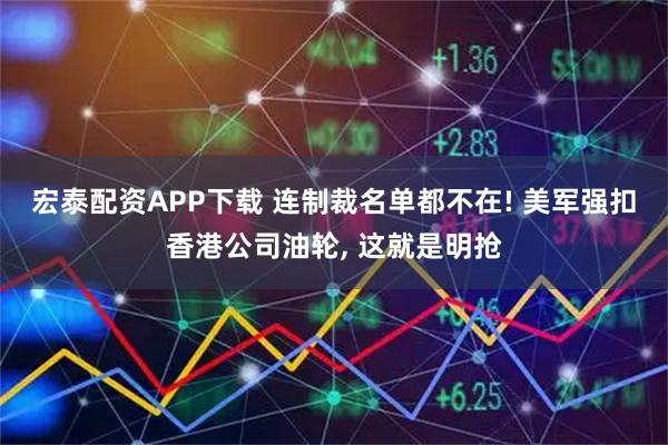 宏泰配资APP下载 连制裁名单都不在! 美军强扣香港公司油轮, 这就是明抢