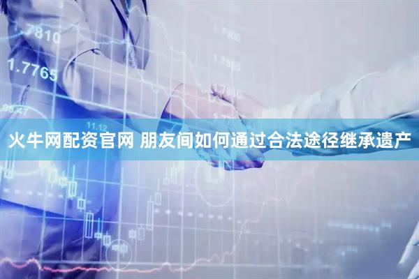 火牛网配资官网 朋友间如何通过合法途径继承遗产