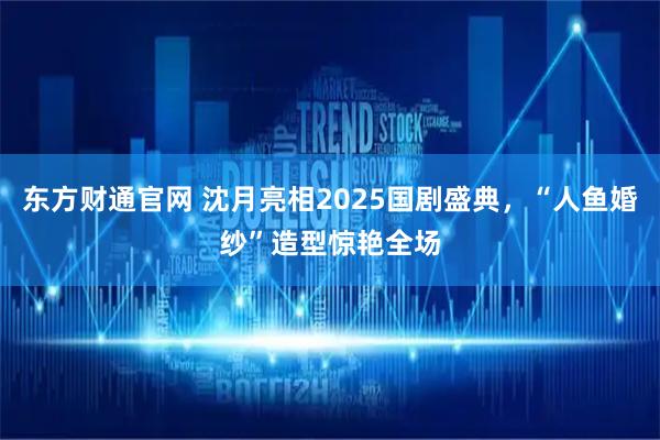东方财通官网 沈月亮相2025国剧盛典，“人鱼婚纱”造型惊艳全场