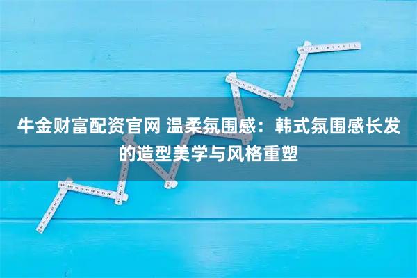 牛金财富配资官网 温柔氛围感：韩式氛围感长发的造型美学与风格重塑
