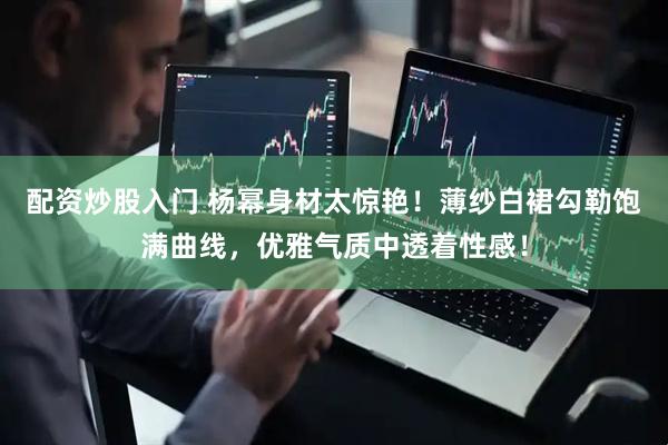 配资炒股入门 杨幂身材太惊艳！薄纱白裙勾勒饱满曲线，优雅气质中透着性感！