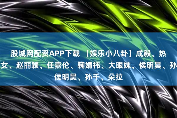 股城网配资APP下载 【娱乐小八卦】成毅、热巴、爱豆女、赵丽颖、任嘉伦、鞠婧祎、大眼妹、侯明昊、孙千、朵拉
