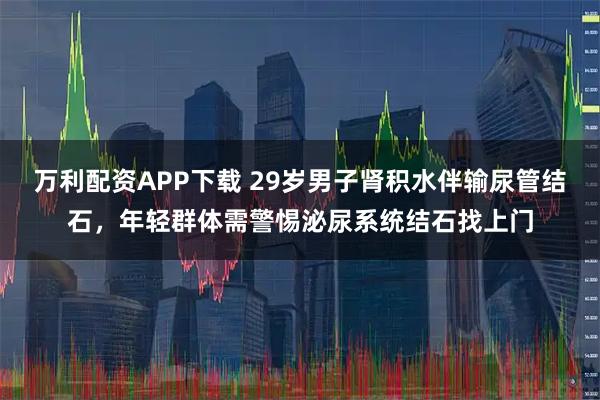 万利配资APP下载 29岁男子肾积水伴输尿管结石，年轻群体需警惕泌尿系统结石找上门