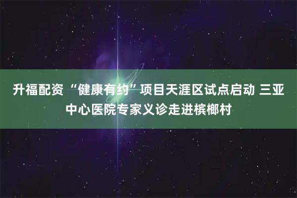 升福配资 “健康有约”项目天涯区试点启动 三亚中心医院专家义诊走进槟榔村
