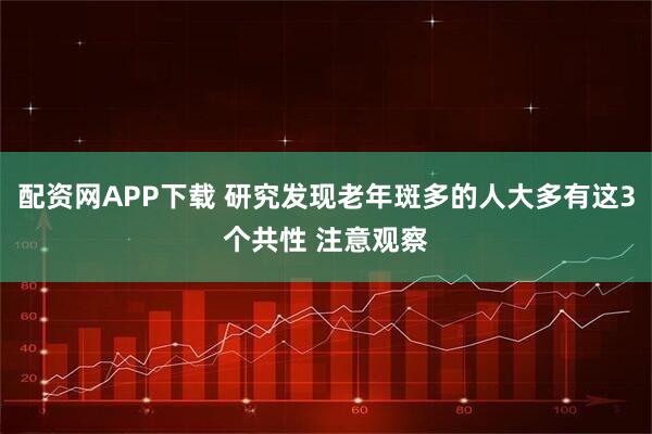 配资网APP下载 研究发现老年斑多的人大多有这3个共性 注意观察