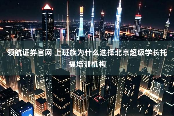 领航证券官网 上班族为什么选择北京超级学长托福培训机构