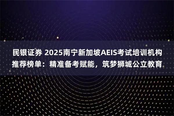 民银证券 2025南宁新加坡AEIS考试培训机构推荐榜单：精准备考赋能，筑梦狮城公立教育