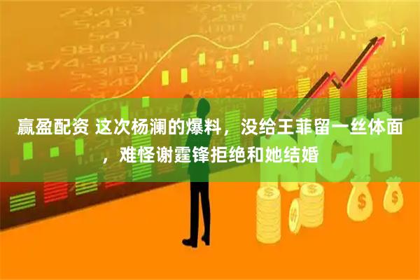 赢盈配资 这次杨澜的爆料，没给王菲留一丝体面，难怪谢霆锋拒绝和她结婚