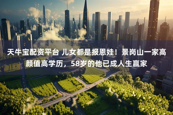 天牛宝配资平台 儿女都是报恩娃！景岗山一家高颜值高学历，58岁的他已成人生赢家