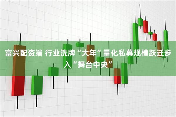 富兴配资端 行业洗牌“大年”量化私募规模跃迁步入“舞台中央”
