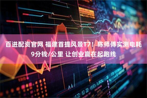 百进配资官网 福建首提风景T7！陈师傅实测电耗9分钱/公里 让创业赢在起跑线