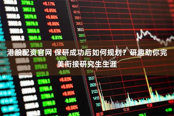 港股配资官网 保研成功后如何规划？研趣助你完美衔接研究生生涯