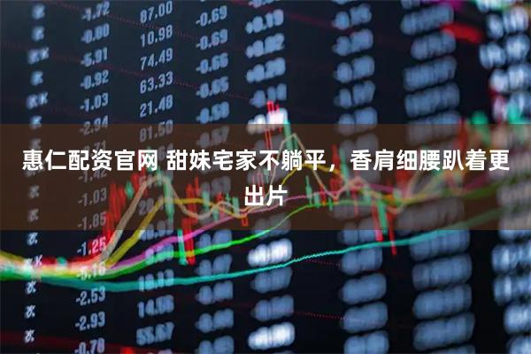 惠仁配资官网 甜妹宅家不躺平，香肩细腰趴着更出片