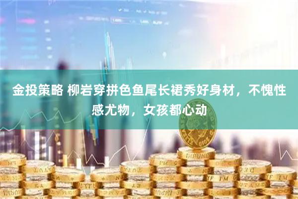 金投策略 柳岩穿拼色鱼尾长裙秀好身材，不愧性感尤物，女孩都心动