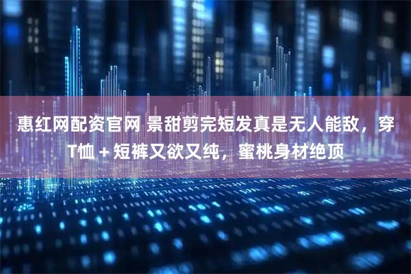 惠红网配资官网 景甜剪完短发真是无人能敌，穿T恤＋短裤又欲又纯，蜜桃身材绝顶