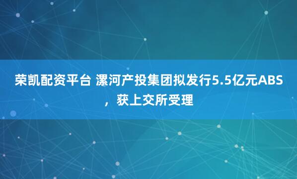 荣凯配资平台 漯河产投集团拟发行5.5亿元ABS，获上交所受理