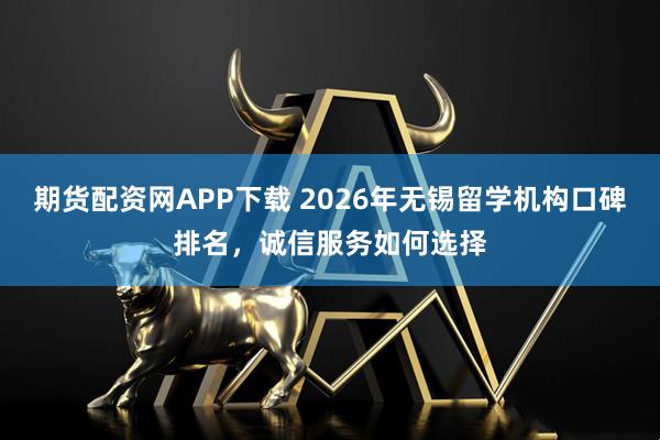 期货配资网APP下载 2026年无锡留学机构口碑排名，诚信服务如何选择