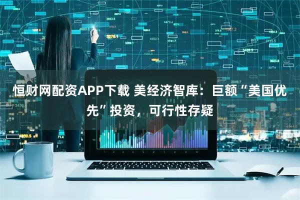 恒财网配资APP下载 美经济智库：巨额“美国优先”投资，可行性存疑
