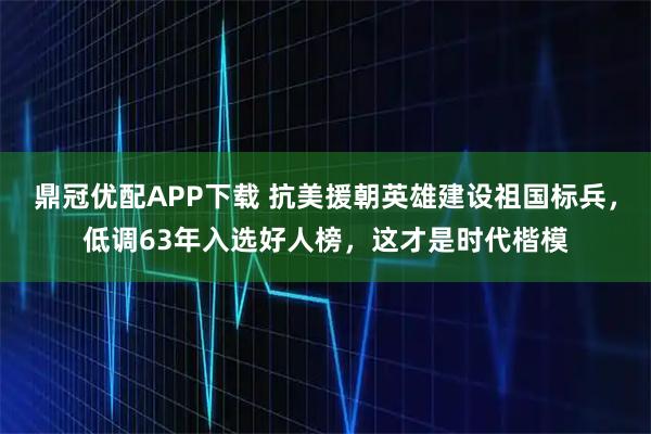 鼎冠优配APP下载 抗美援朝英雄建设祖国标兵，低调63年入选好人榜，这才是时代楷模