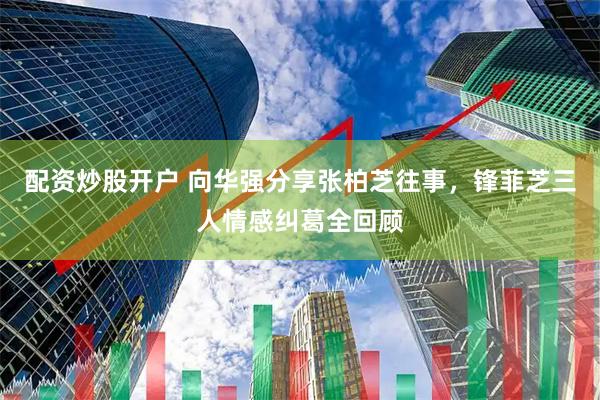 配资炒股开户 向华强分享张柏芝往事，锋菲芝三人情感纠葛全回顾