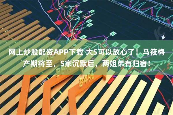 网上炒股配资APP下载 大S可以放心了！马筱梅产期将至，S家沉默后，两姐弟有归宿！