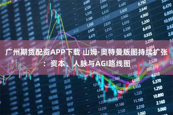 广州期货配资APP下载 山姆·奥特曼版图持续扩张：资本、人脉与AGI路线图