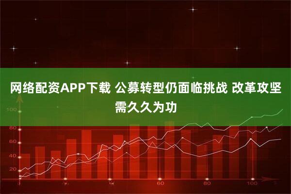 网络配资APP下载 公募转型仍面临挑战 改革攻坚需久久为功