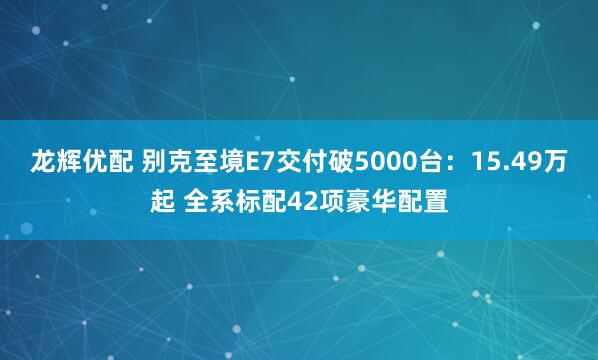 龙辉优配 别克至境E7交付破5000台：15.49万起 全系标配42项豪华配置