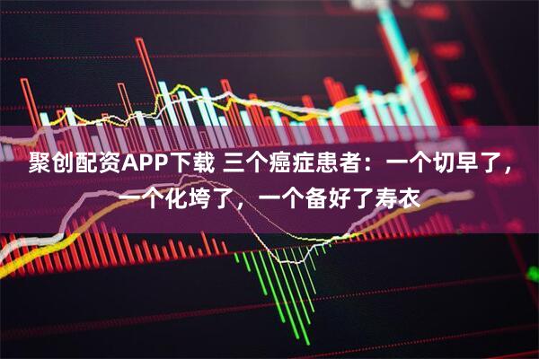 聚创配资APP下载 三个癌症患者：一个切早了，一个化垮了，一个备好了寿衣
