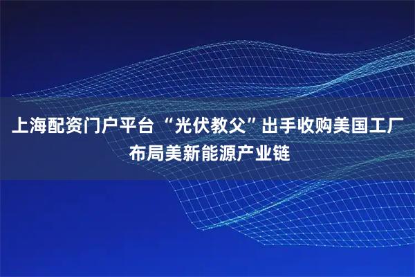 上海配资门户平台 “光伏教父”出手收购美国工厂 布局美新能源产业链